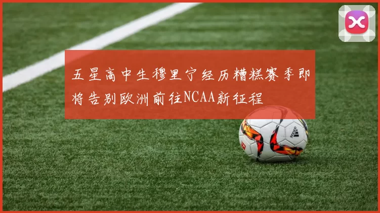 五星高中生穆里宁经历糟糕赛季即将告别欧洲前往NCAA新征程