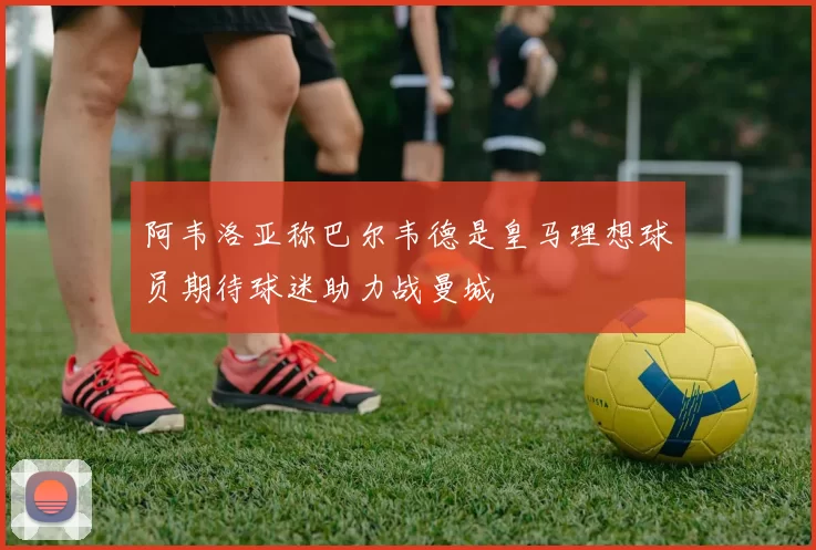 阿韦洛亚称巴尔韦德是皇马理想球员期待球迷助力战曼城