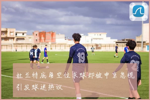 杜兰特底角空位求球却被申京忽视引发球迷热议