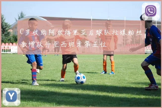 C罗收购阿尔梅里亚后球队社媒粉丝激增跃升至西班牙第五位