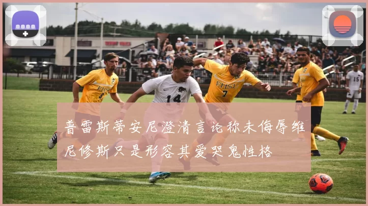普雷斯蒂安尼澄清言论称未侮辱维尼修斯只是形容其爱哭鬼性格