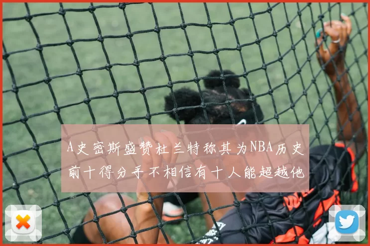 A史密斯盛赞杜兰特称其为NBA历史前十得分手不相信有十人能超越他