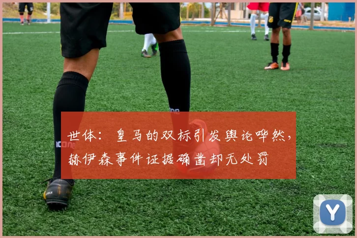世体：皇马的双标引发舆论哗然，赫伊森事件证据确凿却无处罚