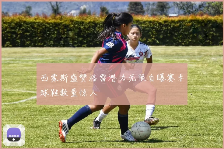 西蒙斯盛赞格雷潜力无限自曝赛季球鞋数量惊人