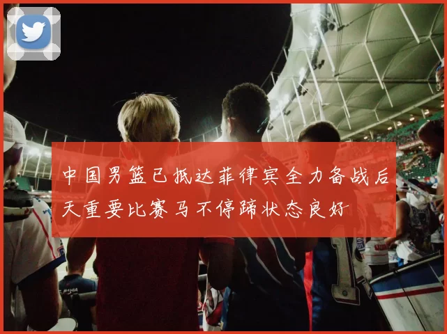中国男篮已抵达菲律宾全力备战后天重要比赛马不停蹄状态良好