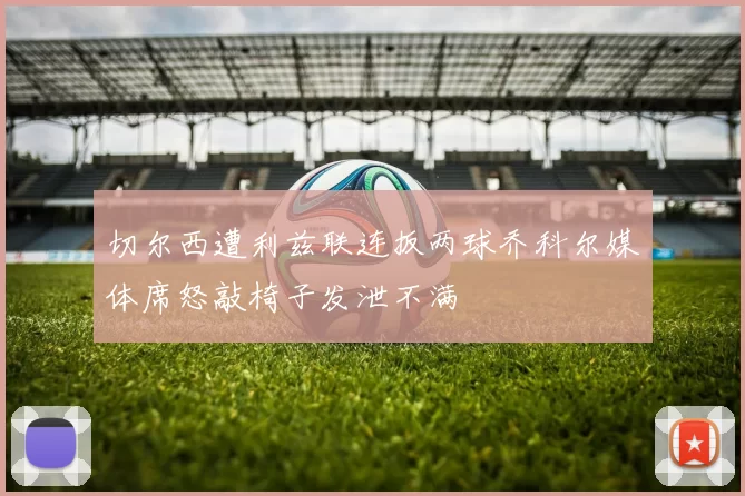 切尔西遭利兹联连扳两球乔科尔媒体席怒敲椅子发泄不满