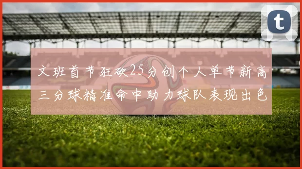 文班首节狂砍25分创个人单节新高三分球精准命中助力球队表现出色