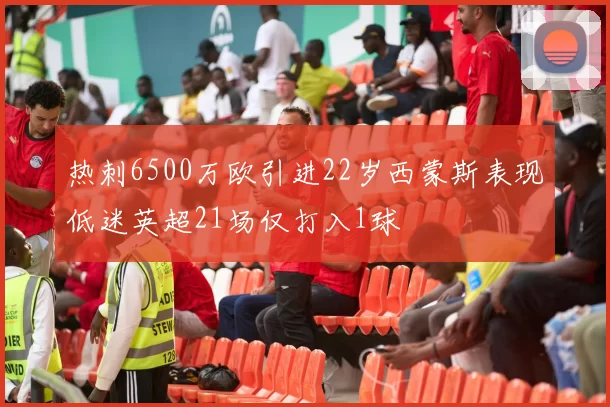 热刺6500万欧引进22岁西蒙斯表现低迷英超21场仅打入1球