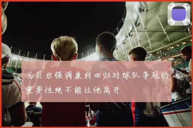 戈贝尔强调康利回归对球队争冠的重要性绝不能让他离开