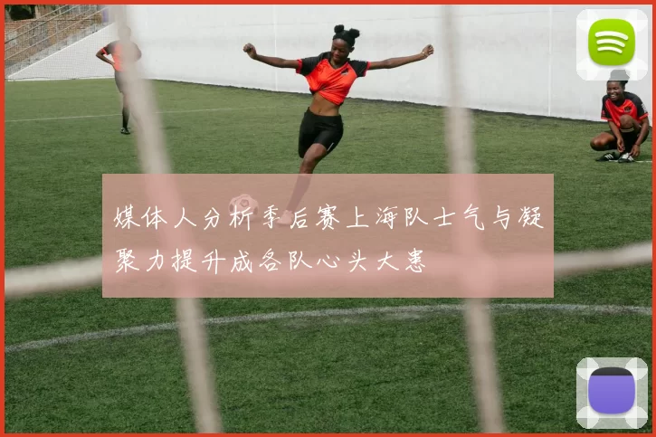 媒体人分析季后赛上海队士气与凝聚力提升成各队心头大患