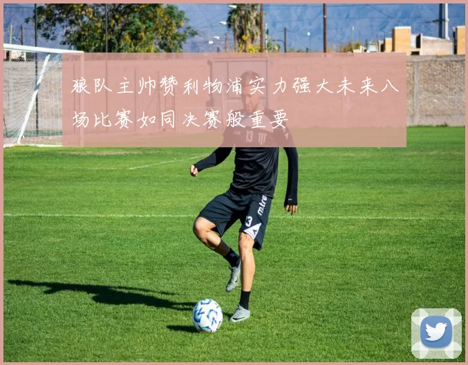 狼队主帅赞利物浦实力强大未来八场比赛如同决赛般重要