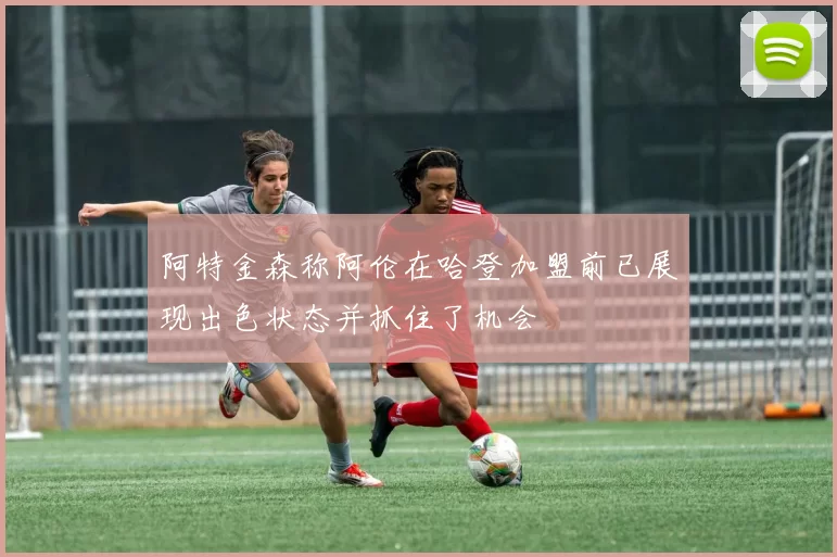 阿特金森称阿伦在哈登加盟前已展现出色状态并抓住了机会