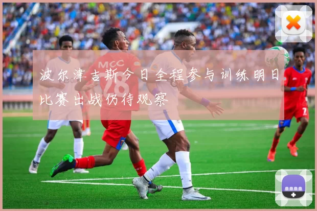 波尔津吉斯今日全程参与训练明日比赛出战仍待观察