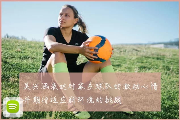 吴兴涵表达对家乡球队的激动心情并期待适应新环境的挑战
