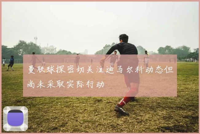 曼联球探密切关注迪马尔科动态但尚未采取实际行动