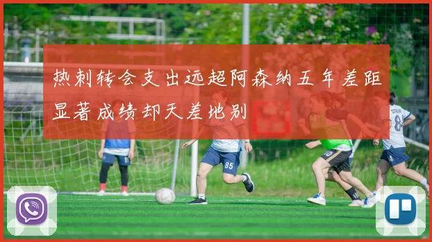 热刺转会支出远超阿森纳五年差距显著成绩却天差地别