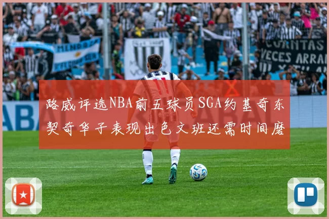 路威评选NBA前五球员SGA约基奇东契奇华子表现出色文班还需时间磨练
