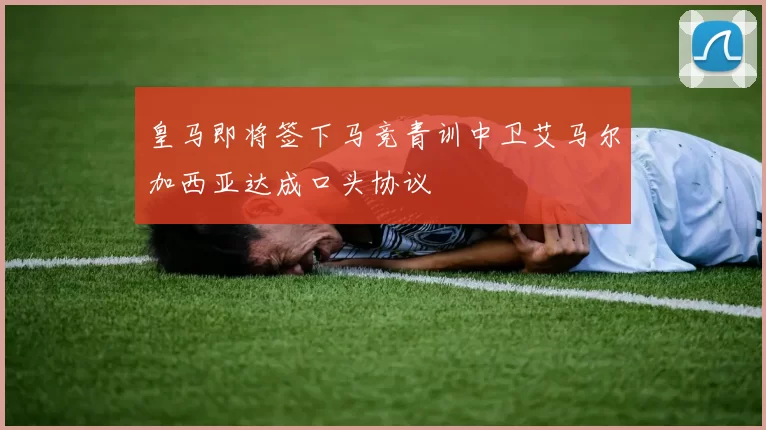 皇马即将签下马竞青训中卫艾马尔加西亚达成口头协议
