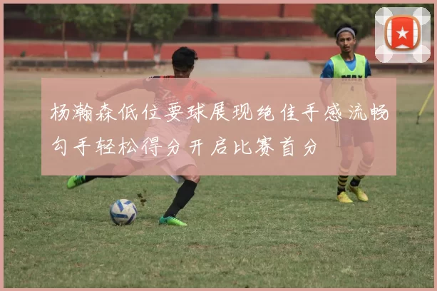 杨瀚森低位要球展现绝佳手感流畅勾手轻松得分开启比赛首分