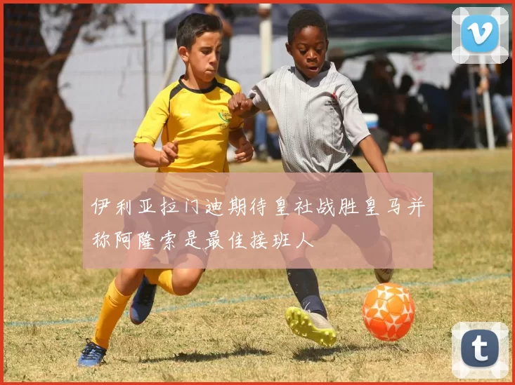 伊利亚拉门迪期待皇社战胜皇马并称阿隆索是最佳接班人