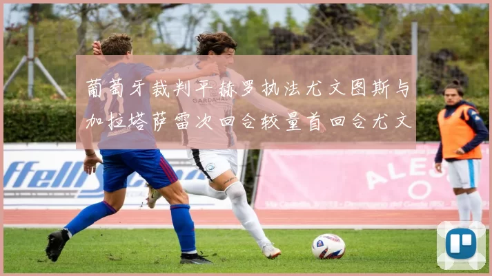 葡萄牙裁判平赫罗执法尤文图斯与加拉塔萨雷次回合较量首回合尤文惨败