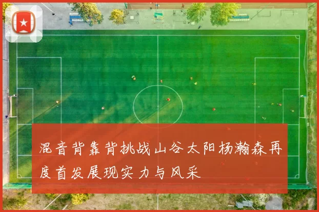 混音背靠背挑战山谷太阳杨瀚森再度首发展现实力与风采
