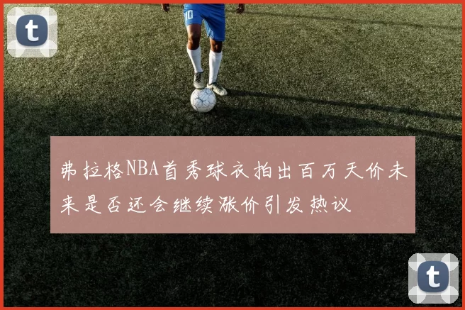 弗拉格NBA首秀球衣拍出百万天价未来是否还会继续涨价引发热议