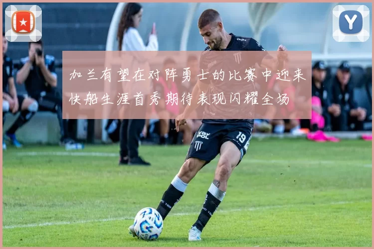加兰有望在对阵勇士的比赛中迎来快船生涯首秀期待表现闪耀全场